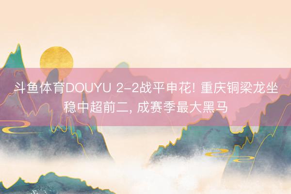 斗鱼体育DOUYU 2-2战平申花! 重庆铜梁龙坐稳中超前二， 成赛季最大黑马