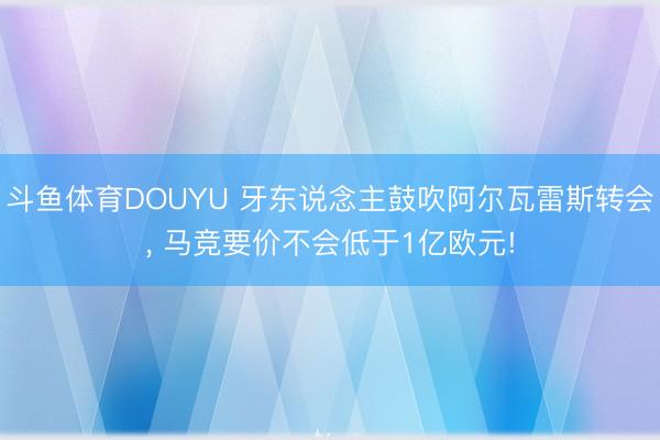 斗鱼体育DOUYU 牙东说念主鼓吹阿尔瓦雷斯转会， 马竞要价不会低于1亿欧元!