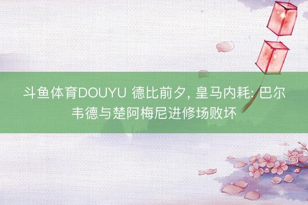 斗鱼体育DOUYU 德比前夕， 皇马内耗: 巴尔韦德与楚阿梅尼进修场败坏