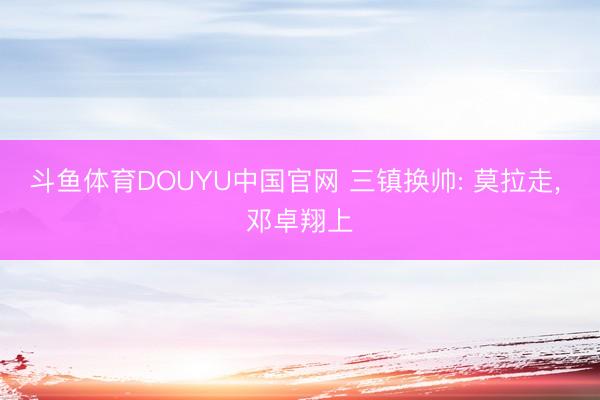 斗鱼体育DOUYU中国官网 三镇换帅: 莫拉走， 邓卓翔上