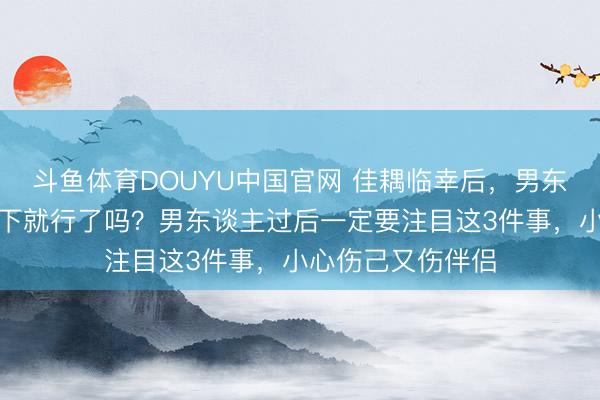 斗鱼体育DOUYU中国官网 佳耦临幸后，男东谈主只用纸擦一下就行了吗？男东谈主过后一定要注目这3件事，小心伤己又伤伴侣