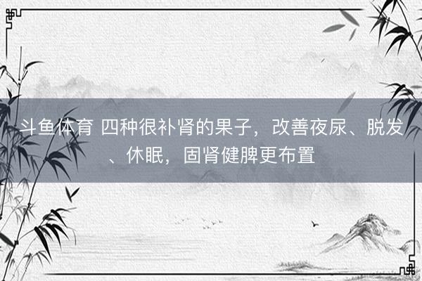 斗鱼体育 四种很补肾的果子，改善夜尿、脱发、休眠，固肾健脾更布置