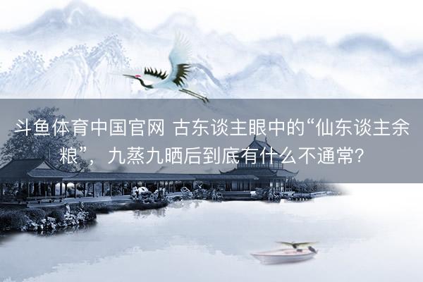 斗鱼体育中国官网 古东谈主眼中的“仙东谈主余粮”,九蒸九晒后到底有什么不通常?