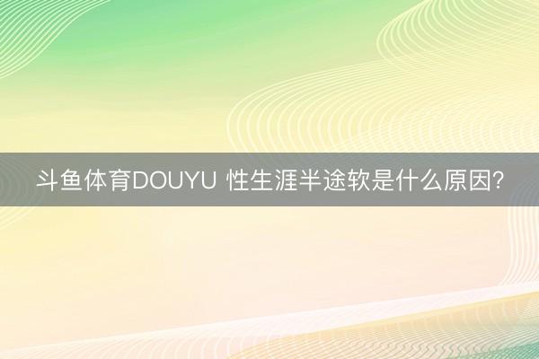 斗鱼体育DOUYU 性生涯半途软是什么原因？