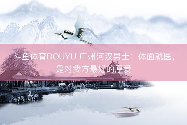 斗鱼体育DOUYU 广州河汉男士：体面就医，是对我方最好的厚爱