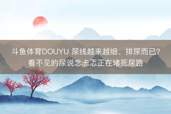 斗鱼体育DOUYU 尿线越来越细、排尿而已？看不见的尿说念忐忑正在堵死尿路