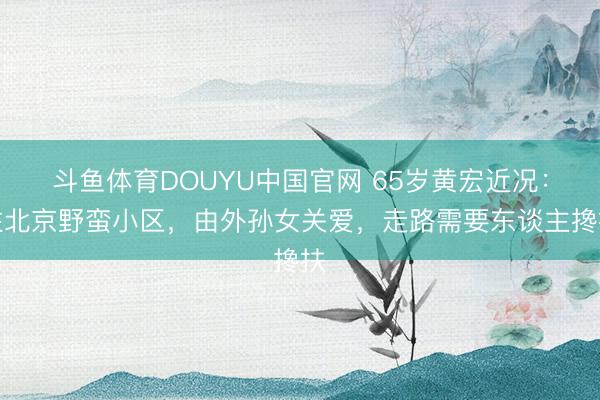 斗鱼体育DOUYU中国官网 65岁黄宏近况：住北京野蛮小区，由外孙女关爱，走路需要东谈主搀扶