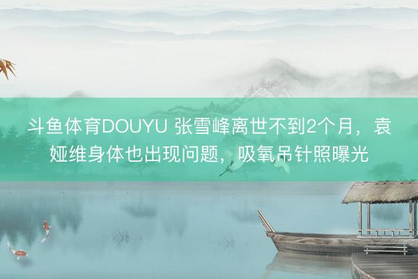 斗鱼体育DOUYU 张雪峰离世不到2个月,袁娅维身体也出现问题,吸氧吊针照曝光