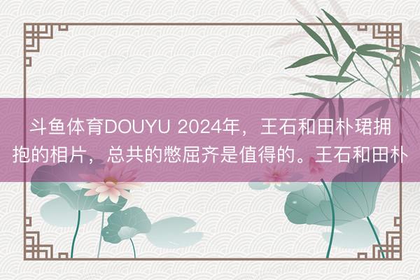 斗鱼体育DOUYU 2024年，王石和田朴珺拥抱的相片，总共的憋屈齐是值得的。王石和田朴