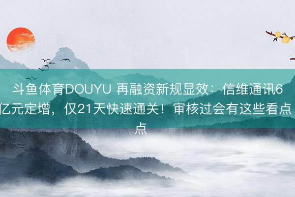 斗鱼体育DOUYU 再融资新规显效：信维通讯60亿元定增，仅21天快速通关！审核过会有这些看点⋯⋯