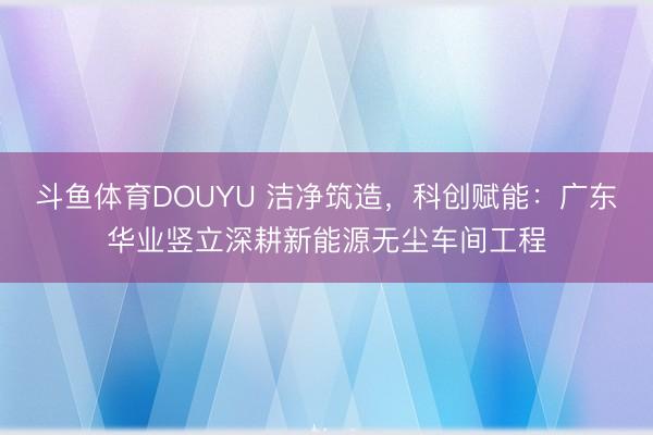 斗鱼体育DOUYU 洁净筑造，科创赋能：广东华业竖立深耕新能源无尘车间工程