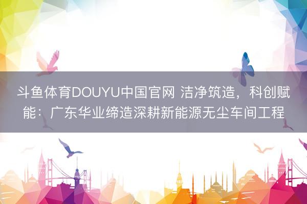 斗鱼体育DOUYU中国官网 洁净筑造，科创赋能：广东华业缔造深耕新能源无尘车间工程