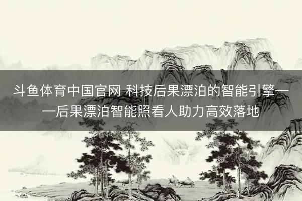 斗鱼体育中国官网 科技后果漂泊的智能引擎——后果漂泊智能照看人助力高效落地