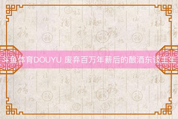 斗鱼体育DOUYU 废弃百万年薪后的酿酒东谈主生