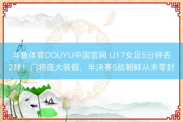 斗鱼体育DOUYU中国官网 U17女足5分钟丢2球！门将庞大装假，半决赛5战朝鲜从未零封
