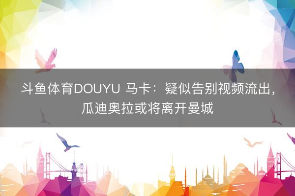 斗鱼体育DOUYU 马卡：疑似告别视频流出，瓜迪奥拉或将离开曼城