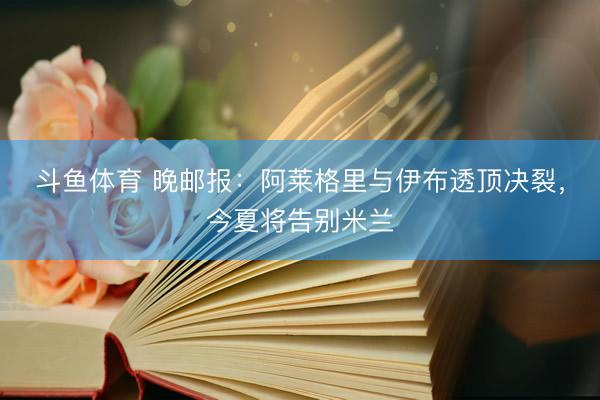 斗鱼体育 晚邮报：阿莱格里与伊布透顶决裂，今夏将告别米兰