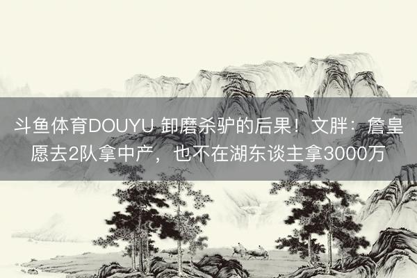斗鱼体育DOUYU 卸磨杀驴的后果！文胖：詹皇愿去2队拿中产，也不在湖东谈主拿3000万