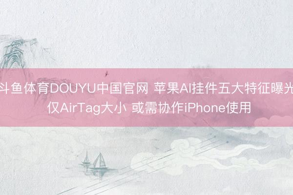斗鱼体育DOUYU中国官网 苹果AI挂件五大特征曝光 仅AirTag大小 或需协作iPhone使用