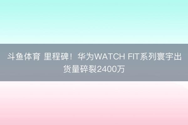斗鱼体育 里程碑！华为WATCH FIT系列寰宇出货量碎裂2400万