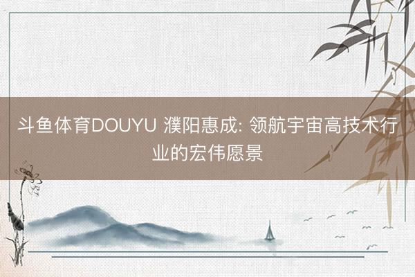 斗鱼体育DOUYU 濮阳惠成: 领航宇宙高技术行业的宏伟愿景