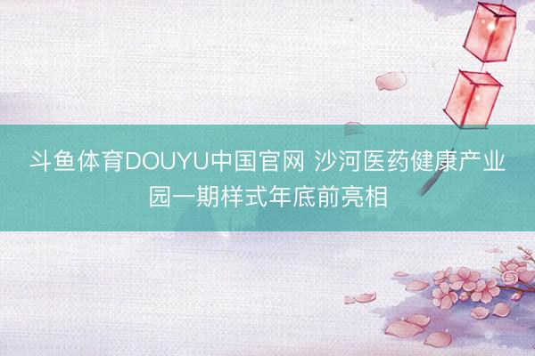斗鱼体育DOUYU中国官网 沙河医药健康产业园一期样式年底前亮相