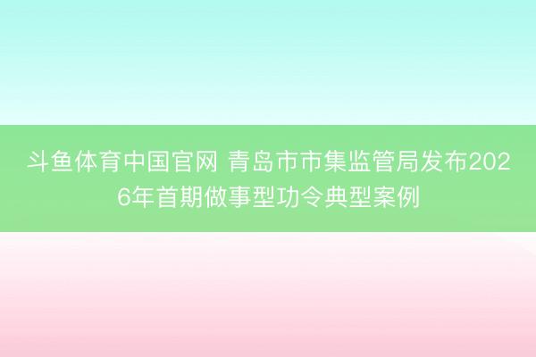 斗鱼体育中国官网 青岛市市集监管局发布2026年首期做事型功令典型案例