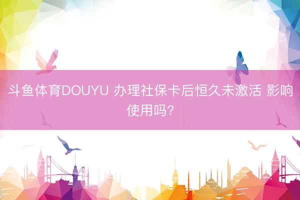 斗鱼体育DOUYU 办理社保卡后恒久未激活 影响使用吗?