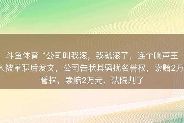 斗鱼体育 “公司叫我滚,我就滚了,连个响声王人莫得”,男人被革职后发文,公司告状其骚扰名誉权,索赔2万元,法院判了