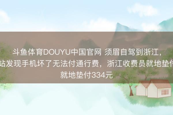 斗鱼体育DOUYU中国官网 须眉自驾到浙江，出收费站发现手机坏了无法付通行费，浙江收费员就地垫付334元