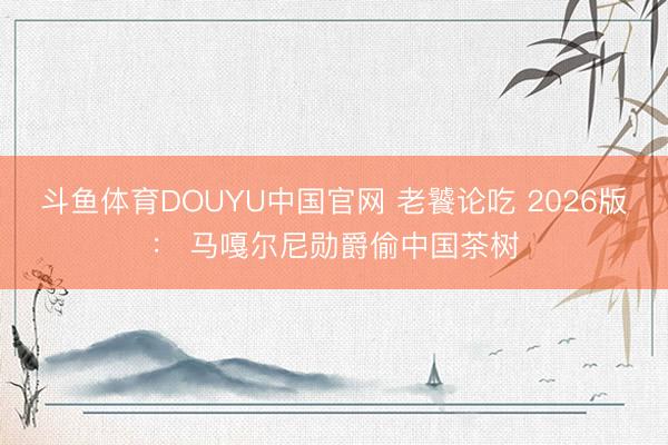 斗鱼体育DOUYU中国官网 老饕论吃 2026版: 马嘎尔尼勋爵偷中国茶树
