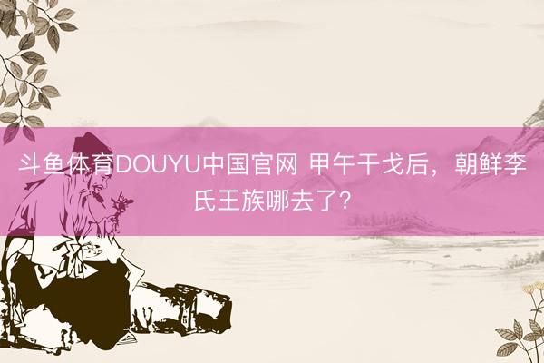斗鱼体育DOUYU中国官网 甲午干戈后，朝鲜李氏王族哪去了？