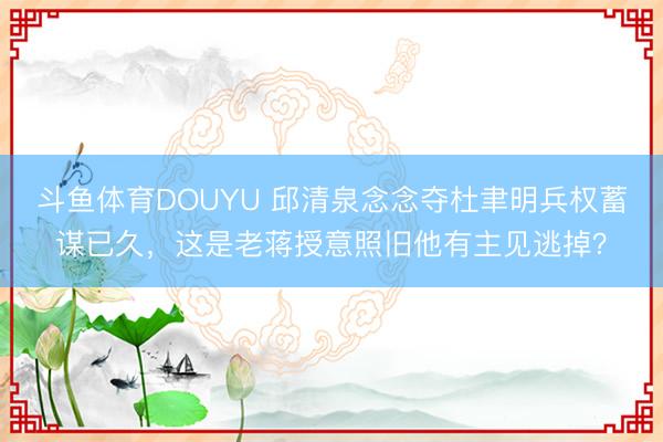 斗鱼体育DOUYU 邱清泉念念夺杜聿明兵权蓄谋已久，这是老蒋授意照旧他有主见逃掉？