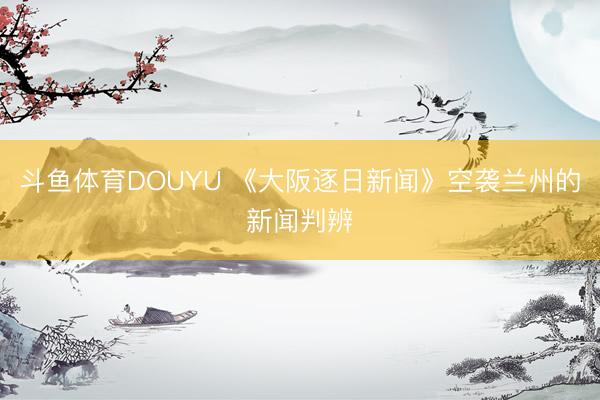 斗鱼体育DOUYU 《大阪逐日新闻》空袭兰州的新闻判辨