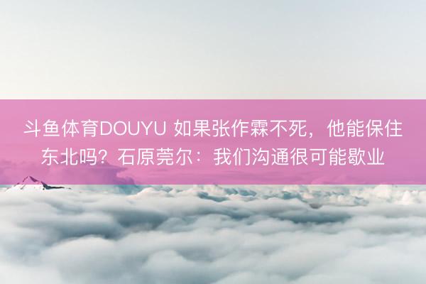 斗鱼体育DOUYU 如果张作霖不死，他能保住东北吗？石原莞尔：我们沟通很可能歇业