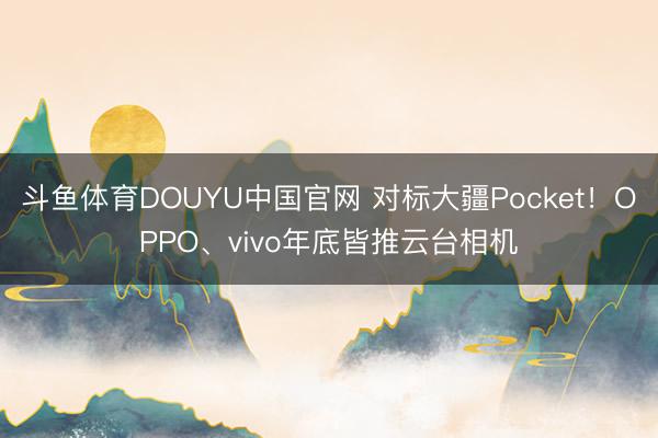 斗鱼体育DOUYU中国官网 对标大疆Pocket！OPPO、vivo年底皆推云台相机