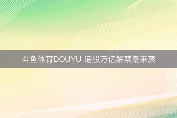 斗鱼体育DOUYU 港股万亿解禁潮来袭