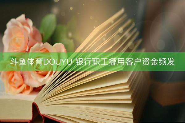 斗鱼体育DOUYU 银行职工挪用客户资金频发