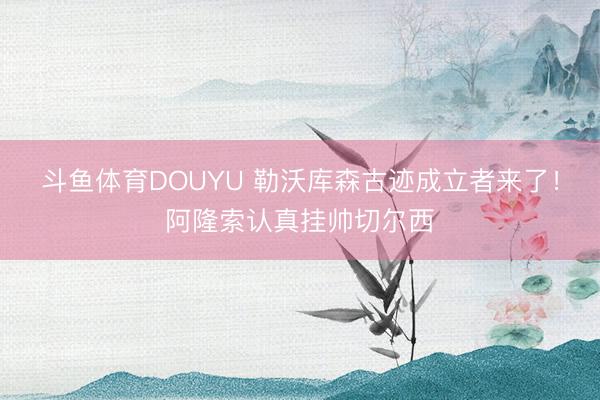 斗鱼体育DOUYU 勒沃库森古迹成立者来了！阿隆索认真挂帅切尔西