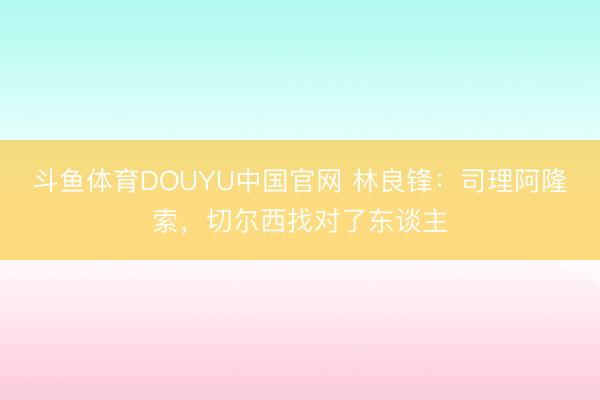 斗鱼体育DOUYU中国官网 林良锋：司理阿隆索，切尔西找对了东谈主