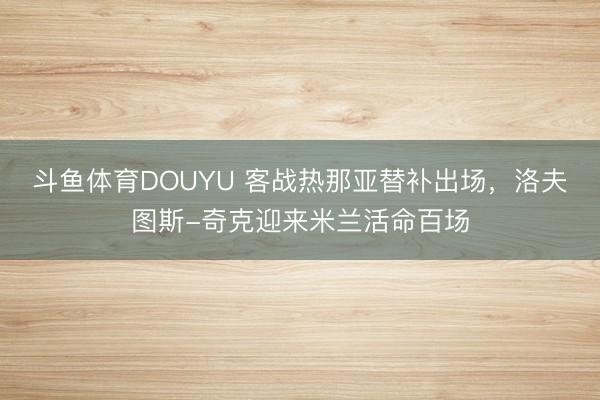 斗鱼体育DOUYU 客战热那亚替补出场，洛夫图斯-奇克迎来米兰活命百场