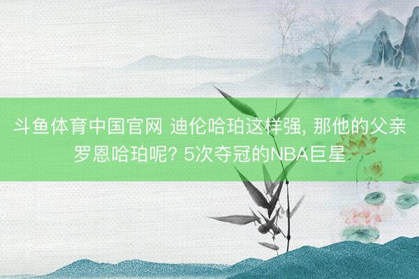 斗鱼体育中国官网 迪伦哈珀这样强, 那他的父亲罗恩哈珀呢? 5次夺冠的NBA巨星
