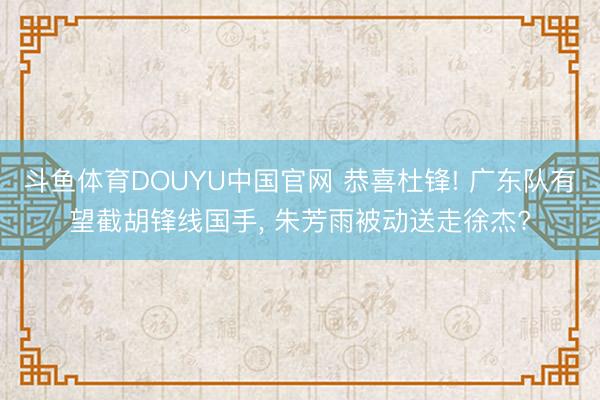 斗鱼体育DOUYU中国官网 恭喜杜锋! 广东队有望截胡锋线国手， 朱芳雨被动送走徐杰?