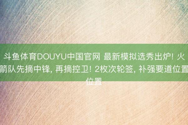 斗鱼体育DOUYU中国官网 最新模拟选秀出炉! 火箭队先摘中锋， 再摘控卫! 2枚次轮签， 补强要道位置