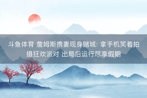 斗鱼体育 詹姆斯携妻现身赌城: 拿手机笑着拍摄狂欢派对 出局后运行尽享假期