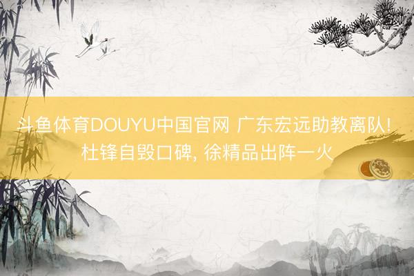 斗鱼体育DOUYU中国官网 广东宏远助教离队! 杜锋自毁口碑， 徐精品出阵一火