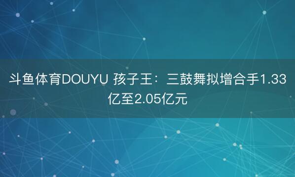 斗鱼体育DOUYU 孩子王：三鼓舞拟增合手1.33亿至2.05亿元