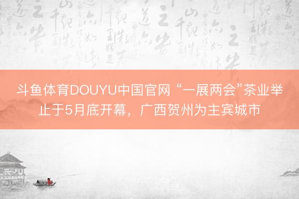 斗鱼体育DOUYU中国官网 “一展两会”茶业举止于5月底开幕,广西贺州为主宾城市