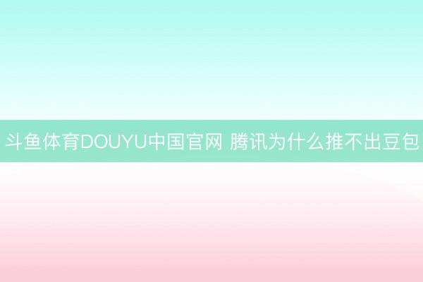 斗鱼体育DOUYU中国官网 腾讯为什么推不出豆包