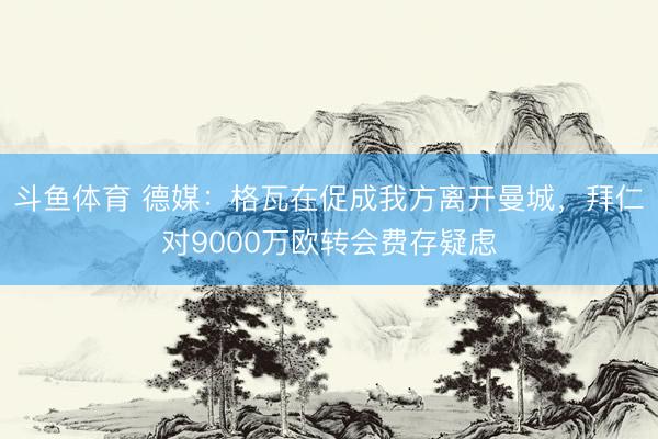 斗鱼体育 德媒：格瓦在促成我方离开曼城，拜仁对9000万欧转会费存疑虑